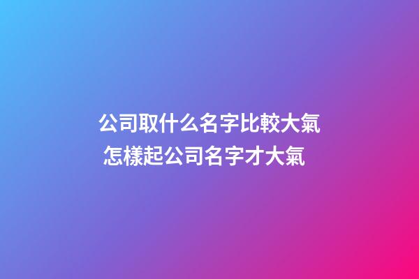 公司取什么名字比較大氣 怎樣起公司名字才大氣-第1張-公司起名-玄機派